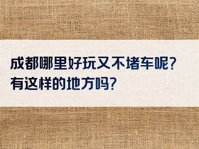 成都哪里好玩又不堵车呢？有这样的地方吗？