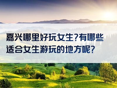 嘉兴哪里好玩女生？有哪些适合女生游玩的地方呢？