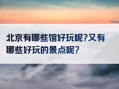 北京有哪些馆好玩呢？又有哪些好玩的景点呢？