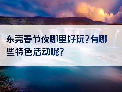 东莞春节夜哪里好玩？有哪些特色活动呢？