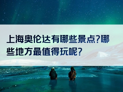 上海奥伦达有哪些景点？哪些地方最值得玩呢？