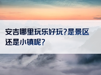 安吉哪里玩乐好玩？是景区还是小镇呢？