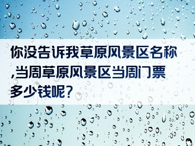 你没告诉我草原风景区名称，当周草原风景区当周门票多少钱呢？