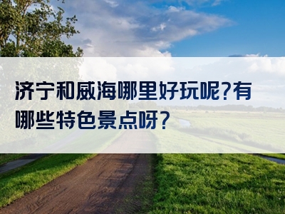 济宁和威海哪里好玩呢？有哪些特色景点呀？