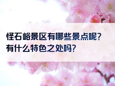 怪石峪景区有哪些景点呢？有什么特色之处吗？