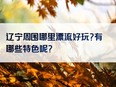 辽宁周围哪里漂流好玩？有哪些特色呢？