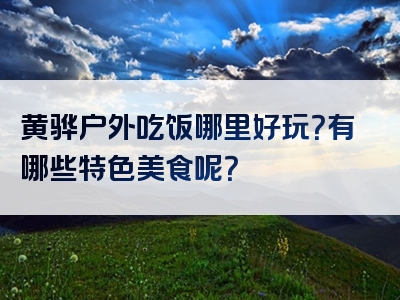 黄骅户外吃饭哪里好玩？有哪些特色美食呢？