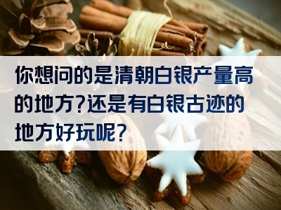 你想问的是清朝白银产量高的地方？还是有白银古迹的地方好玩呢？