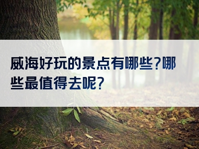 威海好玩的景点有哪些？哪些最值得去呢？