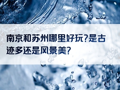 南京和苏州哪里好玩？是古迹多还是风景美？