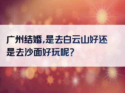 广州结婚，是去白云山好还是去沙面好玩呢？