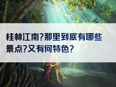 桂林江南？那里到底有哪些景点？又有何特色？
