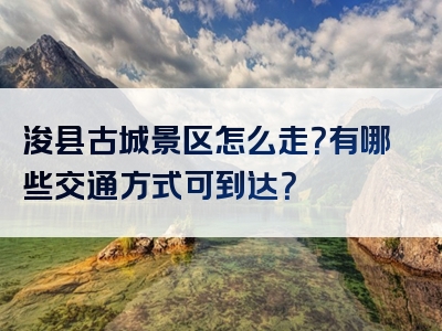 浚县古城景区怎么走？有哪些交通方式可到达？
