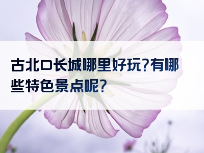 古北口长城哪里好玩？有哪些特色景点呢？