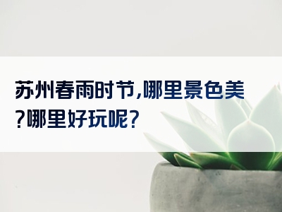 苏州春雨时节，哪里景色美？哪里好玩呢？