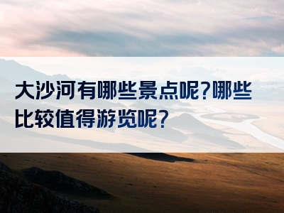 大沙河有哪些景点呢？哪些比较值得游览呢？