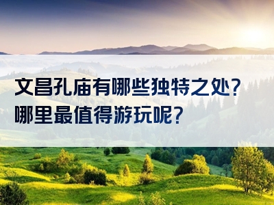 文昌孔庙有哪些独特之处？哪里最值得游玩呢？