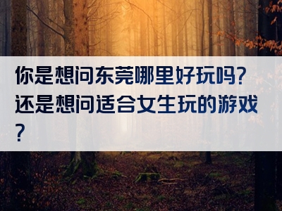 你是想问东莞哪里好玩吗？还是想问适合女生玩的游戏？