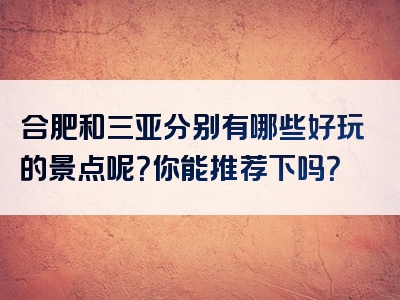合肥和三亚分别有哪些好玩的景点呢？你能推荐下吗？