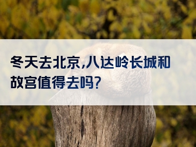 冬天去北京，八达岭长城和故宫值得去吗？