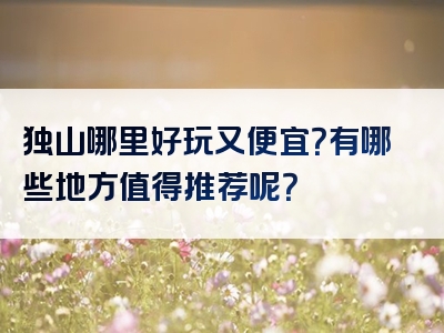 独山哪里好玩又便宜？有哪些地方值得推荐呢？