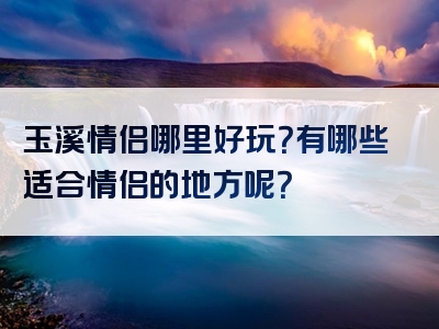 玉溪情侣哪里好玩？有哪些适合情侣的地方呢？