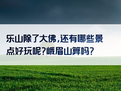 乐山除了大佛，还有哪些景点好玩呢？峨眉山算吗？