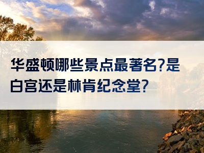华盛顿哪些景点最著名？是白宫还是林肯纪念堂？