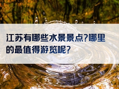江苏有哪些水景景点？哪里的最值得游览呢？