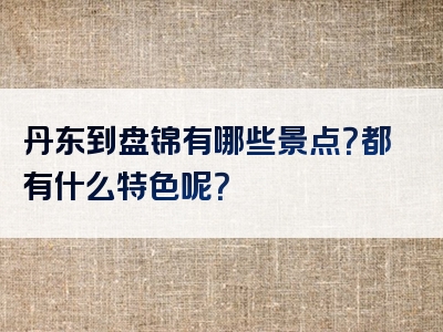 丹东到盘锦有哪些景点？都有什么特色呢？