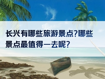 长兴有哪些旅游景点？哪些景点最值得一去呢？