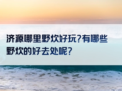 济源哪里野炊好玩？有哪些野炊的好去处呢？