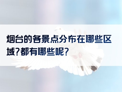 烟台的各景点分布在哪些区域？都有哪些呢？