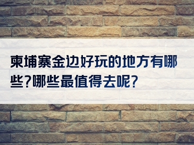 柬埔寨金边好玩的地方有哪些？哪些最值得去呢？
