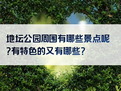 地坛公园周围有哪些景点呢？有特色的又有哪些？