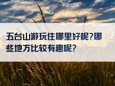 五台山游玩住哪里好呢？哪些地方比较有趣呢？