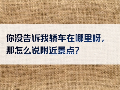 你没告诉我轿车在哪里呀，那怎么说附近景点？
