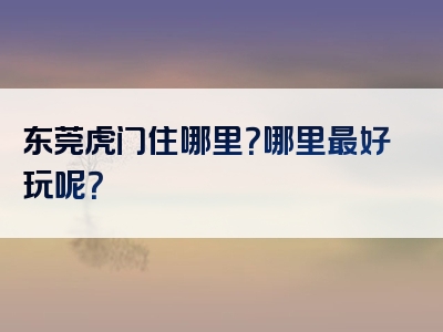 东莞虎门住哪里？哪里最好玩呢？