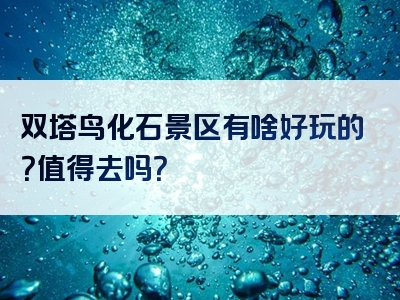双塔鸟化石景区有啥好玩的？值得去吗？