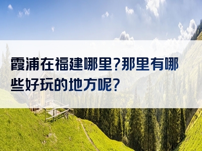 霞浦在福建哪里？那里有哪些好玩的地方呢？