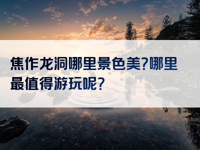 焦作龙洞哪里景色美？哪里最值得游玩呢？