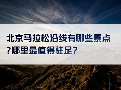 北京马拉松沿线有哪些景点？哪里最值得驻足？