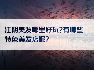 江阴美发哪里好玩？有哪些特色美发店呢？