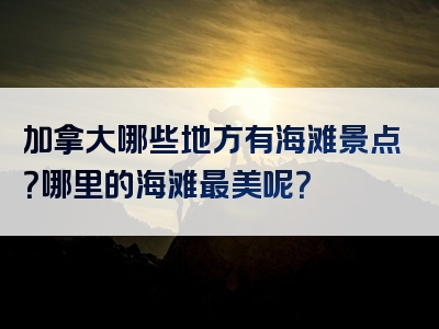 加拿大哪些地方有海滩景点？哪里的海滩最美呢？
