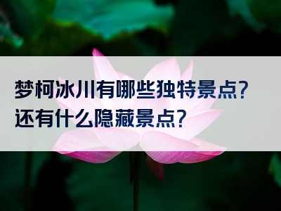 梦柯冰川有哪些独特景点？还有什么隐藏景点？