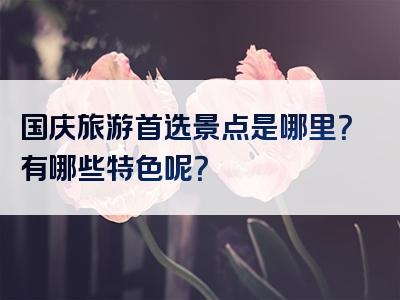 国庆旅游首选景点是哪里？有哪些特色呢？