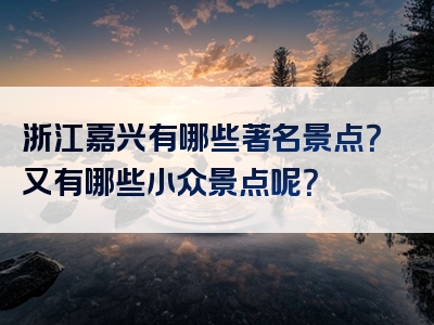 浙江嘉兴有哪些著名景点？又有哪些小众景点呢？