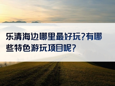 乐清海边哪里最好玩？有哪些特色游玩项目呢？