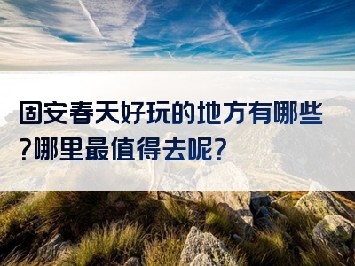 固安春天好玩的地方有哪些？哪里最值得去呢？