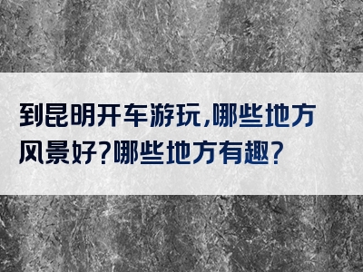 到昆明开车游玩，哪些地方风景好？哪些地方有趣？